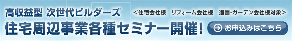 高収益型 次世代ビルダーズ「住宅周辺事業各種セミナー開催！」（住宅会社様、リフォーム会社様、造園・ガーデン会社様対象）
